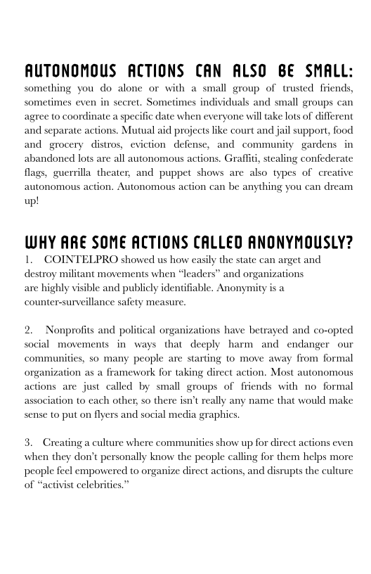AUTONOMOUS ACTIONS CAN ALSO BE SMALL:

something you do alone or with a small group of trusted friends,
sometimes even in secret. Sometimes individuals and small groups can
agree to coordinate a specific date when everyone will take lots of different
and separate actions. Mutual aid projects like court and jail support, food
and grocery distros, eviction defense, and community gardens in
abandoned lots are all autonomous actions. Grafliti, stealing confederate
flags, guerrilla theater, and puppet shows are also types of creative
autonomous action, Autonomous action can be anything you can dream

up!

 

 

WHY ARE SOME ACTIONS CALLED ANONYMOUSLY?
1, COINTELPRO showed us how easily the state can arget and
destroy militant movements when “leaders” and organizations

are highly visible and publicly identifiable, Anonymity is a
counter-surveillance safety measure.

 

  

 

2. Nonprofits and political organizations have betrayed and co-opted
social movements in ways that deeply harm and endanger our
communities, so many people are starting to move away from formal
organization as a framework for taking direct action, Most autonomous
actions are just called by small groups of friends with no formal
association to each other, so there isn’t really any name that would make
sense to put on flyers and social media graphics,

3. Creating a culture where communities show up for direct actions even
when they don’t personally know the people calling for them helps more
people feel empowered to organize direct actions, and disrupts the culture
of “activist celebrities.”

 
